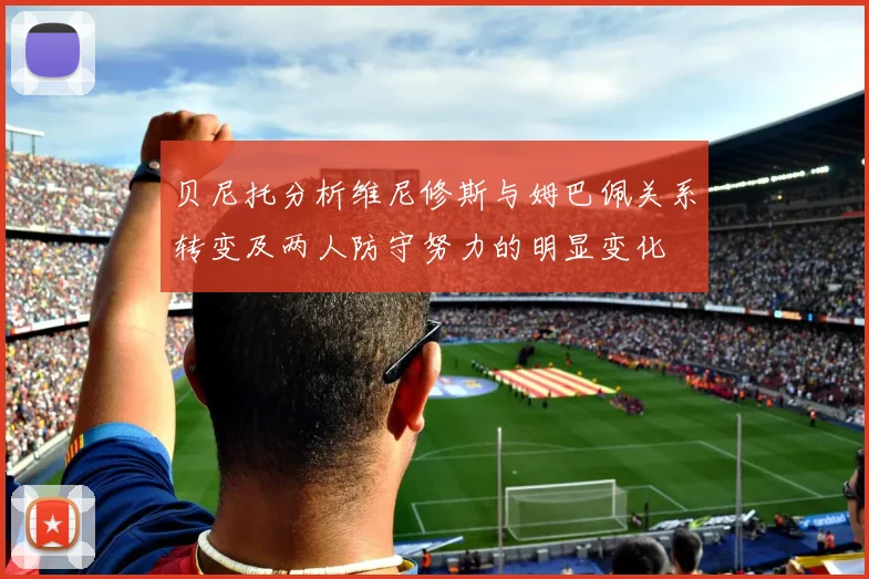 贝尼托分析维尼修斯与姆巴佩关系转变及两人防守努力的明显变化