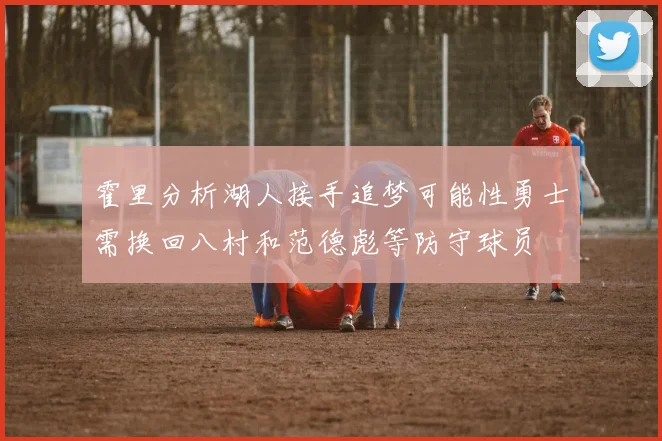 霍里分析湖人接手追梦可能性勇士需换回八村和范德彪等防守球员