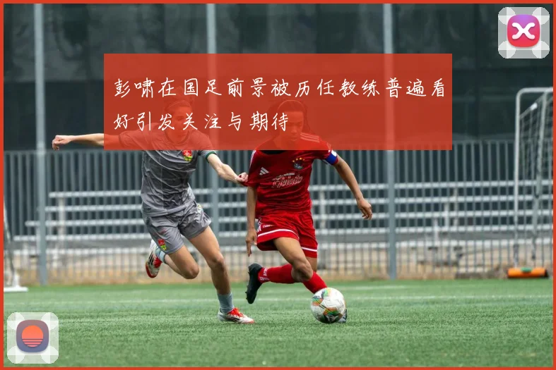 彭啸在国足前景被历任教练普遍看好引发关注与期待