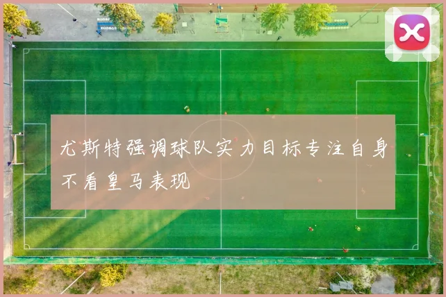 尤斯特强调球队实力目标专注自身不看皇马表现