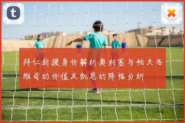拜仁新援身价解析奥利塞与帕夫洛维奇的价值及凯恩的降幅分析
