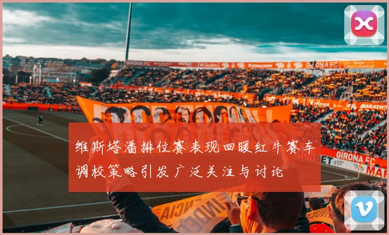 维斯塔潘排位赛表现回暖红牛赛车调校策略引发广泛关注与讨论