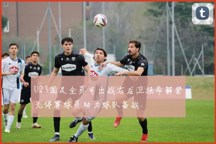 U23国足全员可出战右后卫杨希解禁无停赛球员助力球队备战