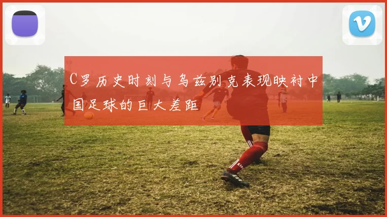 C罗历史时刻与乌兹别克表现映衬中国足球的巨大差距