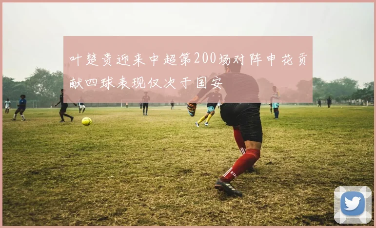 叶楚贵迎来中超第200场对阵申花贡献四球表现仅次于国安