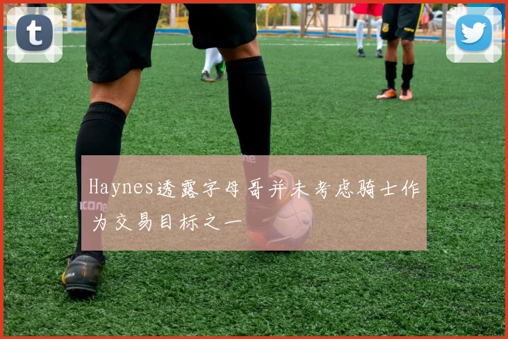 Haynes透露字母哥并未考虑骑士作为交易目标之一