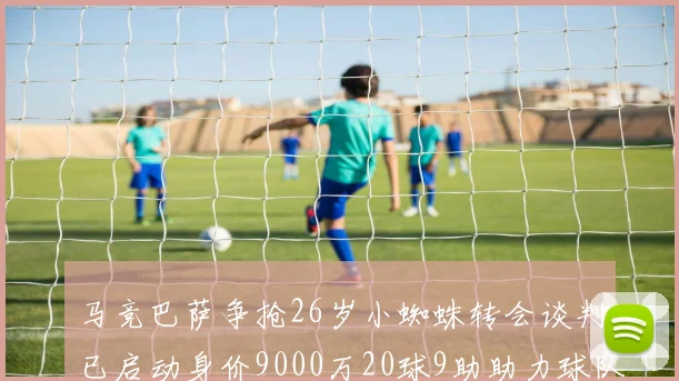 马竞巴萨争抢26岁小蜘蛛转会谈判已启动身价9000万20球9助助力球队