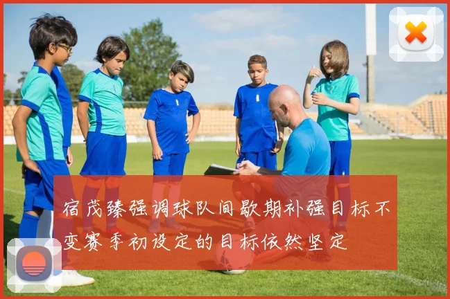 宿茂臻强调球队间歇期补强目标不变赛季初设定的目标依然坚定