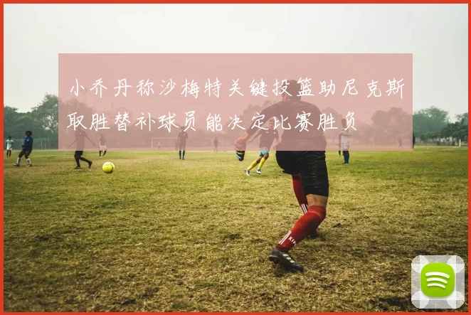小乔丹称沙梅特关键投篮助尼克斯取胜替补球员能决定比赛胜负
