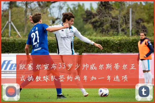 欧塞尔宣布33岁少帅威尔斯蒂尔正式执教球队签约两年加一年选项