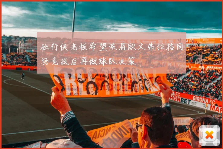 独行侠老板希望浓眉欧文弗拉格同场竞技后再做球队决策
