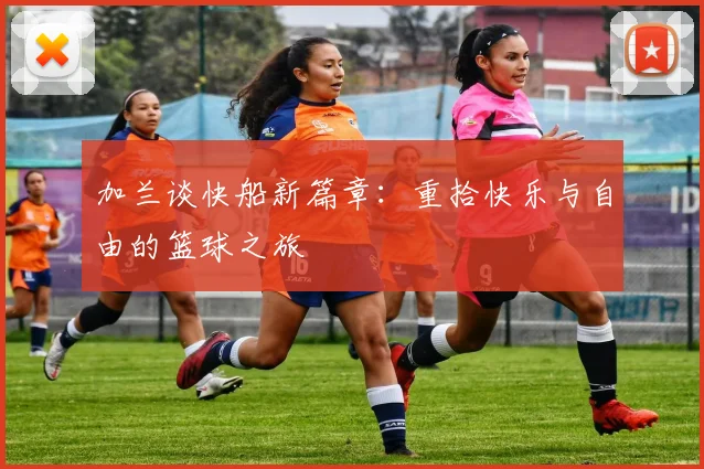 加兰谈快船新篇章：重拾快乐与自由的篮球之旅