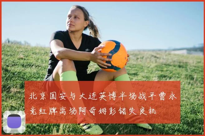 北京国安与大连英博半场战平曹永竞红牌离场阿奇姆彭错失良机