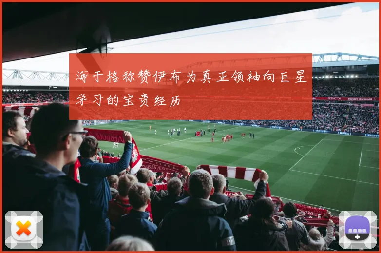 海于格称赞伊布为真正领袖向巨星学习的宝贵经历